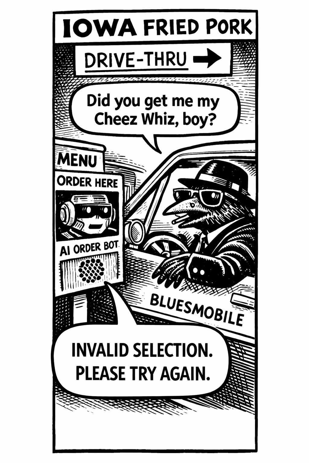 crow joe in the age of ai comic - crow joe the blues playing crow is in a car labeled bluesmobile at an automated drive thru placing an order.  crow joe says 'did you get me my cheez whiz, boy?' this phrase is a reference to the blues brothers movie. on the order screen is the image of a confused ai order robot saying mechanically 'invalid selection. please try again.'   dealing with automated robot ordering is frustrating and crow joe is messing with it.  iowa fried pork is a fictional fast food restaurant in crow joe''s hometown of neo newton iowa.  it is a play on Kentucky Fried Chicken
